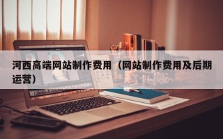 自贡河西高端网站制作费用（网站制作费用及后期运营）