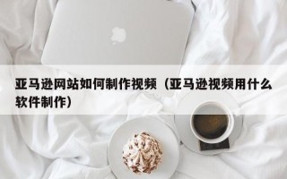 自贡亚马逊网站如何制作视频（亚马逊视频用什么软件制作）