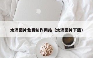 自贡水滴图片免费制作网站（水滴图片下载）