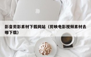 自贡影音剪影素材下载网站（剪映电影视频素材去哪下载）